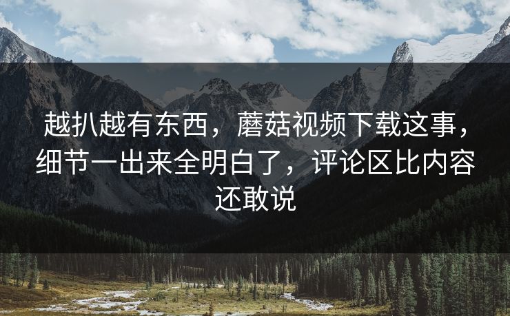 越扒越有东西,蘑菇视频下载这事,细节一出来全明白了,评论区比内容还敢说 越扒越有东西,蘑菇视频下载这事,细节一出来全明白了,评论区比内容还敢说