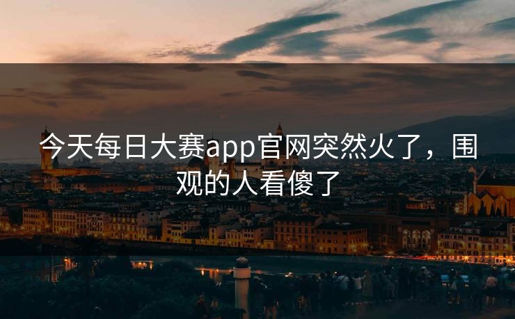 今天每日大赛app官网突然火了,围观的人看傻了 今天每日大赛app官网突然火了,围观的人看傻了