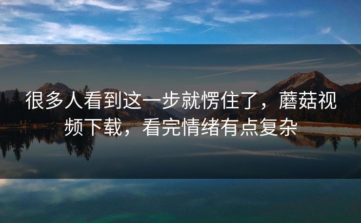 很多人看到这一步就愣住了，蘑菇视频下载，看完情绪有点复杂