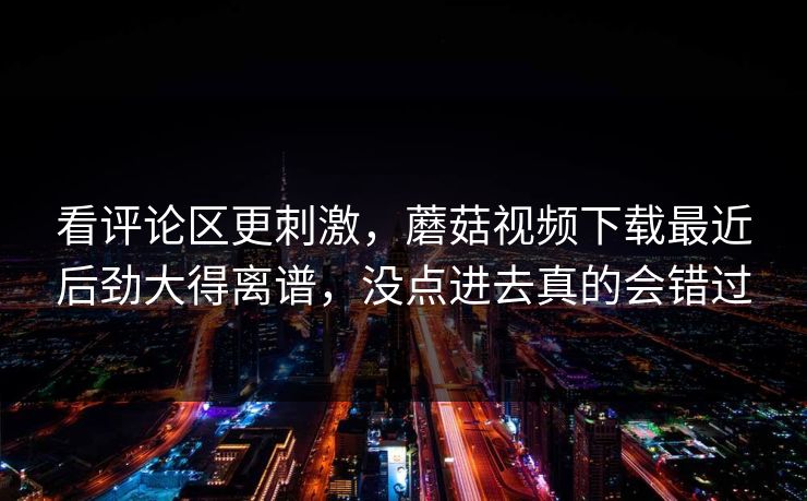 看评论区更刺激，蘑菇视频下载最近后劲大得离谱，没点进去真的会错过