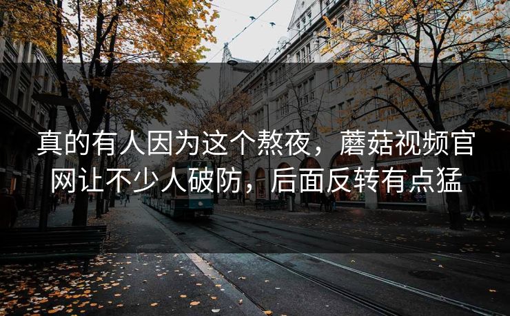 真的有人因为这个熬夜，蘑菇视频官网让不少人破防，后面反转有点猛