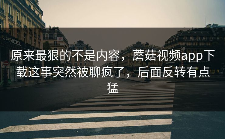 原来最狠的不是内容,蘑菇视频app下载这事突然被聊疯了,后面反转有点猛 原来最狠的不是内容,蘑菇视频app下载这事突然被聊疯了,后面反转有点猛